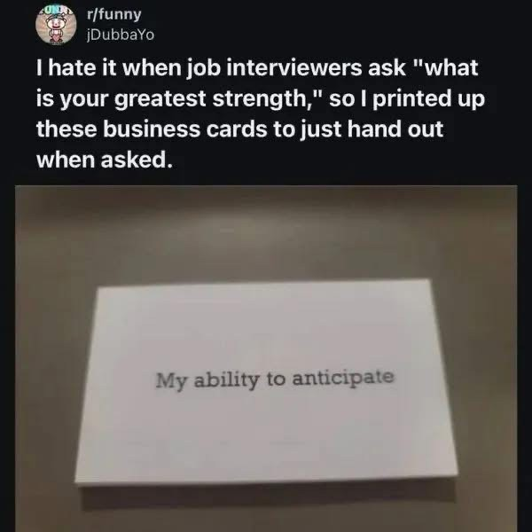 post from r/funny

Caption: "I hate it when job interviewers ask "what is your greatest strength," so I printed up these business cards to just hand out when asked.

The image is of a small white card with "My ability to anticipate" printed on it.
